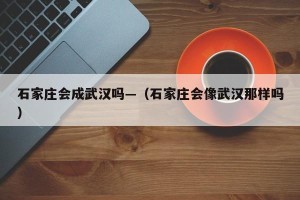 石家庄会成武汉吗—（石家庄会像武汉那样吗）