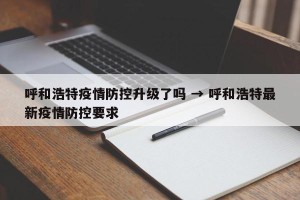 呼和浩特疫情防控升级了吗 → 呼和浩特最新疫情防控要求