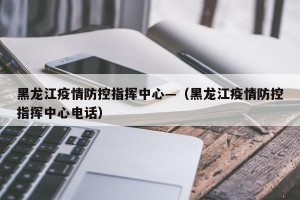 黑龙江疫情防控指挥中心—（黑龙江疫情防控指挥中心电话）