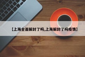 【上海全面解封了吗,上海解封了吗疫情】