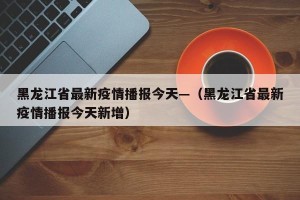 黑龙江省最新疫情播报今天—（黑龙江省最新疫情播报今天新增）