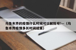 乌鲁木齐的疫情什么时候可以解除呀!—（乌鲁木齐疫情多长时间结束）
