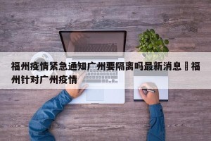 福州疫情紧急通知广州要隔离吗最新消息›福州针对广州疫情