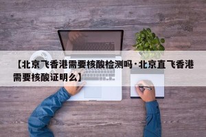 【北京飞香港需要核酸检测吗·北京直飞香港需要核酸证明么】