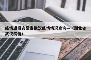 疫情通报安徽省武汉疫情情况查询—（湖北省武汉疫情）