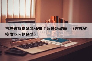 吉林省疫情紧急通知上海最新政策—（吉林省疫情期间的通告）