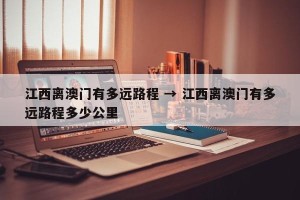 江西离澳门有多远路程 → 江西离澳门有多远路程多少公里