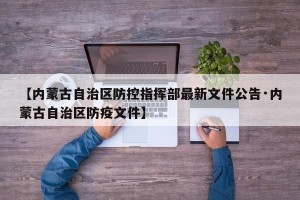 【内蒙古自治区防控指挥部最新文件公告·内蒙古自治区防疫文件】