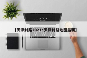 【天津封路2021·天津封路地图最新】