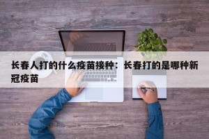 长春人打的什么疫苗接种：长春打的是哪种新冠疫苗