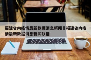 福建省内疫情最新数据消息新闻›福建省内疫情最新数据消息新闻联播