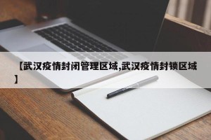 【武汉疫情封闭管理区域,武汉疫情封锁区域】