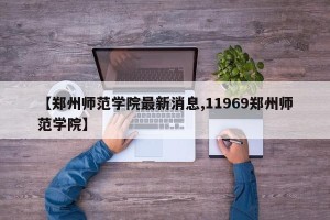 【郑州师范学院最新消息,11969郑州师范学院】