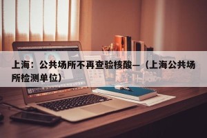 上海：公共场所不再查验核酸—（上海公共场所检测单位）