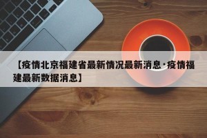 【疫情北京福建省最新情况最新消息·疫情福建最新数据消息】