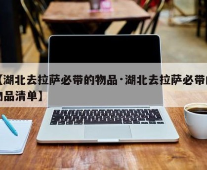 【湖北去拉萨必带的物品·湖北去拉萨必带的物品清单】