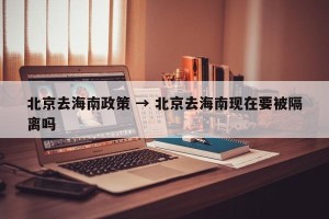 北京去海南政策 → 北京去海南现在要被隔离吗