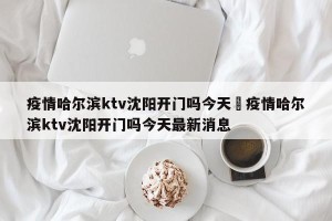 疫情哈尔滨ktv沈阳开门吗今天›疫情哈尔滨ktv沈阳开门吗今天最新消息