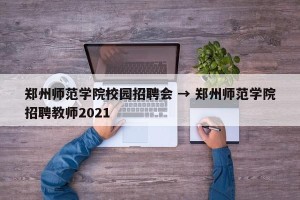 郑州师范学院校园招聘会 → 郑州师范学院招聘教师2021