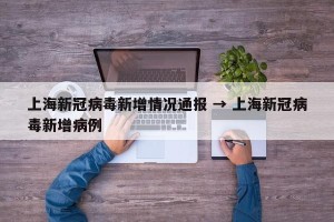 上海新冠病毒新增情况通报 → 上海新冠病毒新增病例