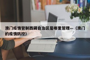 澳门疫情管制西藏自治区是哪里管理—（澳门的疫情防控）