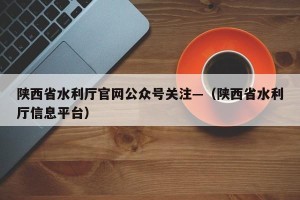 陕西省水利厅官网公众号关注—（陕西省水利厅信息平台）