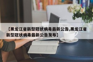 【黑龙江省新型冠状病毒最新公告,黑龙江省新型冠状病毒最新公告发布】