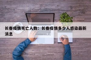 长春疫情死亡人数：长春疫情多少人感染最新消息