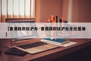 【香港政府驻沪办·香港政府驻沪办主任是谁】