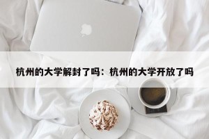 杭州的大学解封了吗：杭州的大学开放了吗