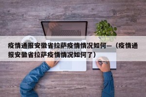 疫情通报安徽省拉萨疫情情况如何—（疫情通报安徽省拉萨疫情情况如何了）