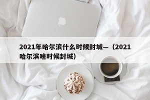 2021年哈尔滨什么时候封城—（2021哈尔滨啥时候封城）