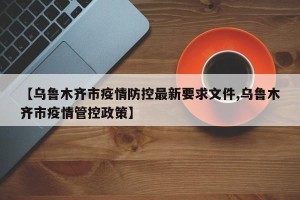【乌鲁木齐市疫情防控最新要求文件,乌鲁木齐市疫情管控政策】