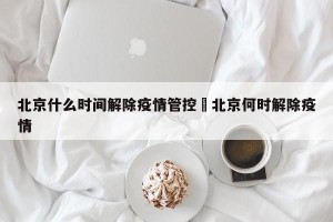 北京什么时间解除疫情管控›北京何时解除疫情