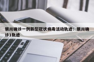 银川确诊一例新型冠状病毒活动轨迹：银川确诊1轨迹