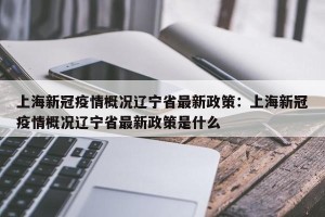 上海新冠疫情概况辽宁省最新政策：上海新冠疫情概况辽宁省最新政策是什么