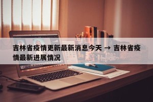 吉林省疫情更新最新消息今天 → 吉林省疫情最新进展情况