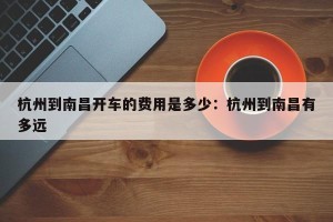 杭州到南昌开车的费用是多少：杭州到南昌有多远