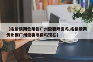【疫情期间贵州到广州需要隔离吗,疫情期间贵州到广州需要隔离吗现在】
