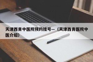 天津西青中医院预约挂号—（天津西青医院中医介绍）