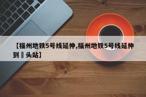 【福州地铁5号线延伸,福州地铁5号线延伸到琯头站】