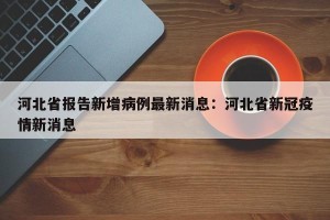 河北省报告新增病例最新消息：河北省新冠疫情新消息