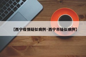 【西宁疫情疑似病例·西宁市疑似病例】
