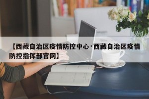 【西藏自治区疫情防控中心·西藏自治区疫情防控指挥部官网】