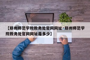 【郑州师范学院教务处官网网址·郑州师范学院教务处官网网址是多少】