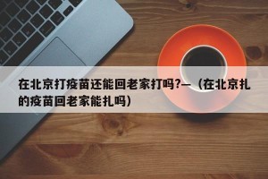 在北京打疫苗还能回老家打吗?—（在北京扎的疫苗回老家能扎吗）