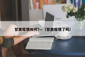 甘肃疫情如何?—（甘肃疫情了吗）