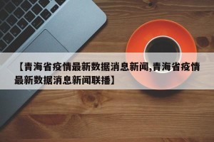 【青海省疫情最新数据消息新闻,青海省疫情最新数据消息新闻联播】