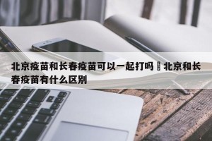 北京疫苗和长春疫苗可以一起打吗›北京和长春疫苗有什么区别