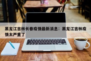 黑龙江吉林长春疫情最新消息：黑龙江吉林疫情太严重了